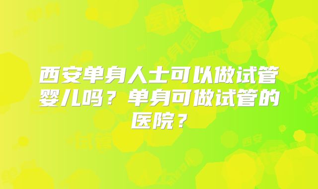 西安单身人士可以做试管婴儿吗?单身可做试管的医院?