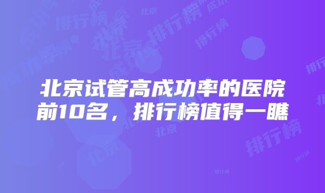 北京试管高成功率的医院前10名，排行榜值得一瞧