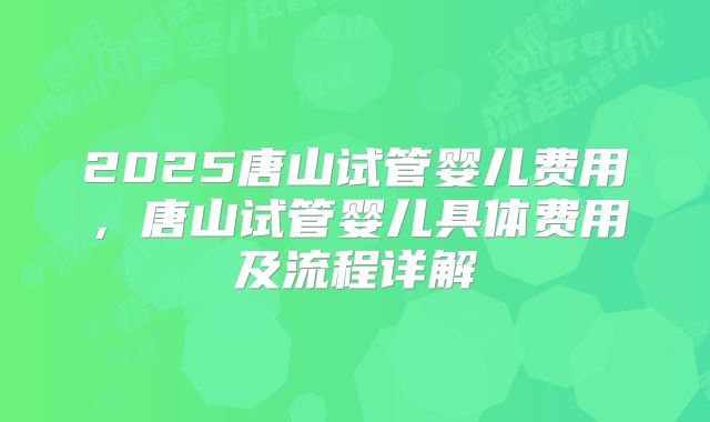 2025唐山试管婴儿费用，唐山试管婴儿具体费用及流程详解