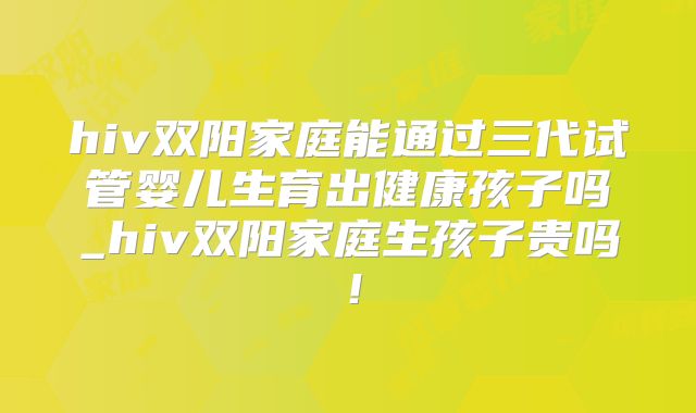 hiv双阳家庭能通过三代试管婴儿生育出健康孩子吗_hiv双阳家庭生孩子贵吗！