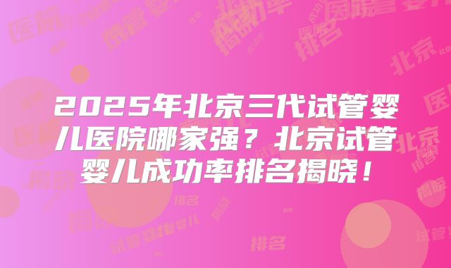 2025年北京三代试管婴儿医院哪家强？北京试管婴儿成功率排名揭晓！