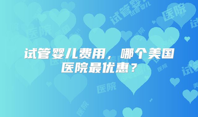 试管婴儿费用，哪个美国医院最优惠？