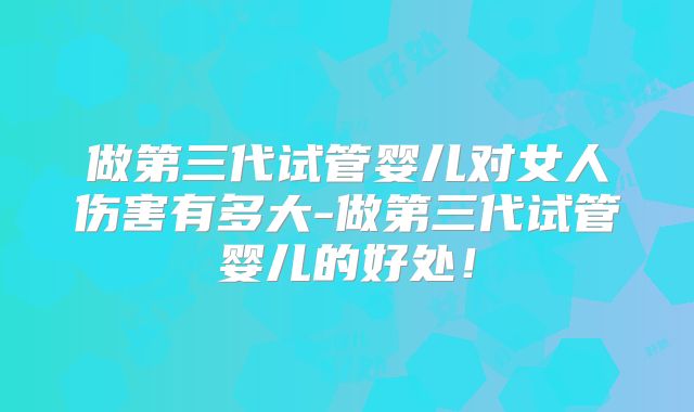 做第三代试管婴儿对女人伤害有多大-做第三代试管婴儿的好处！