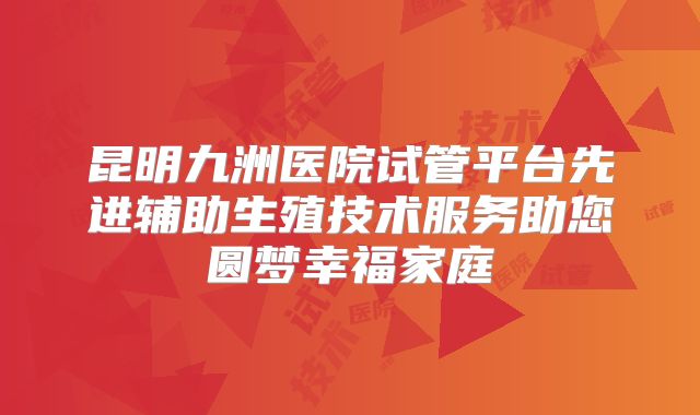 昆明九洲医院试管平台先进辅助生殖技术服务助您圆梦幸福家庭