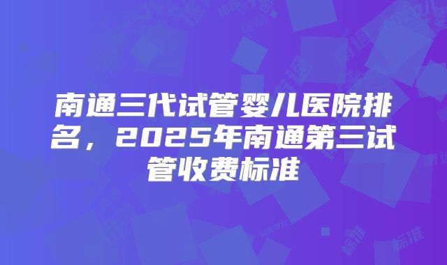 南通三代试管婴儿医院排名，2025年南通第三试管收费标准