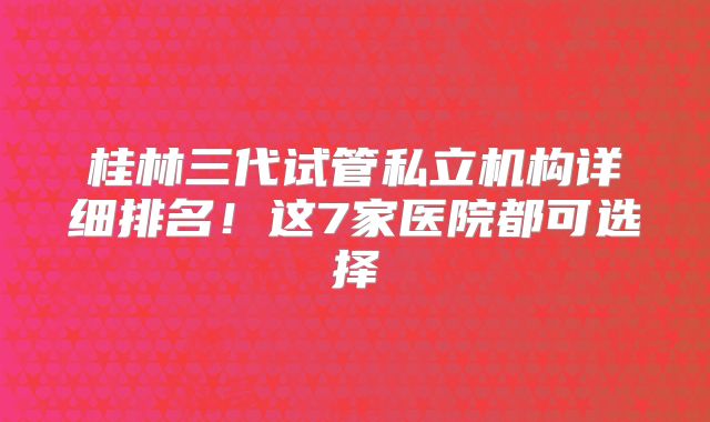桂林三代试管私立机构详细排名!这7家医院都可选择