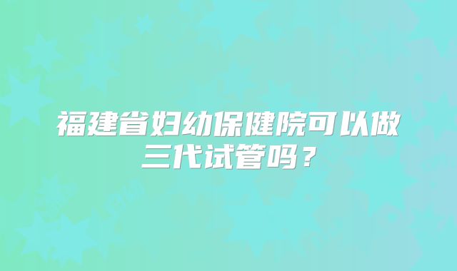 福建省妇幼保健院可以做三代试管吗？