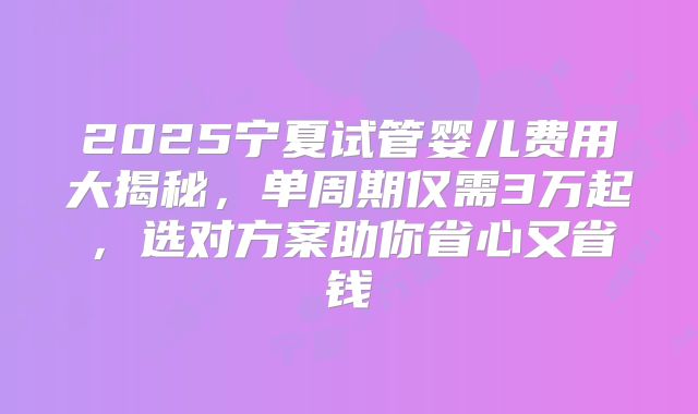 2025宁夏试管婴儿费用大揭秘，单周期仅需3万起，选对方案助你省心又省钱