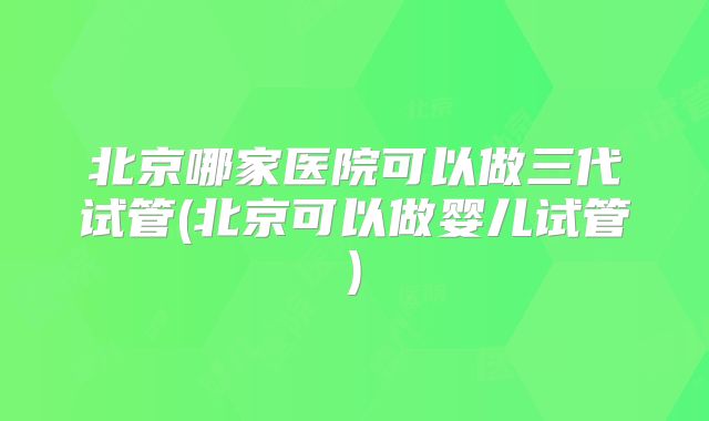 北京哪家医院可以做三代试管(北京可以做婴儿试管)
