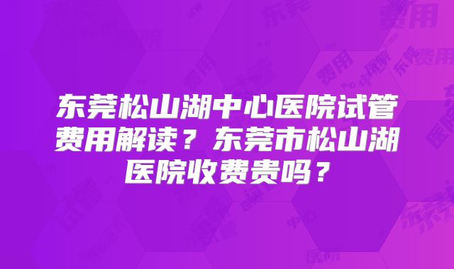 东莞松山湖中心医院试管费用解读?东莞市松山湖医院收费贵吗?