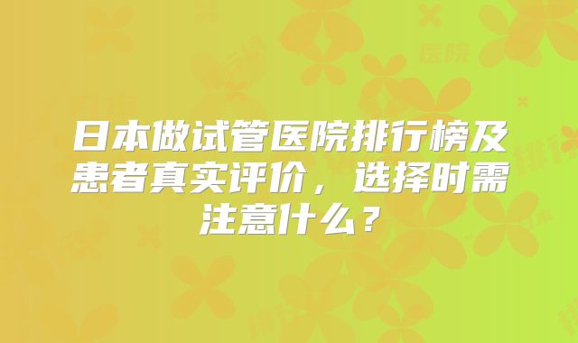 日本做试管医院排行榜及患者真实评价，选择时需注意什么？