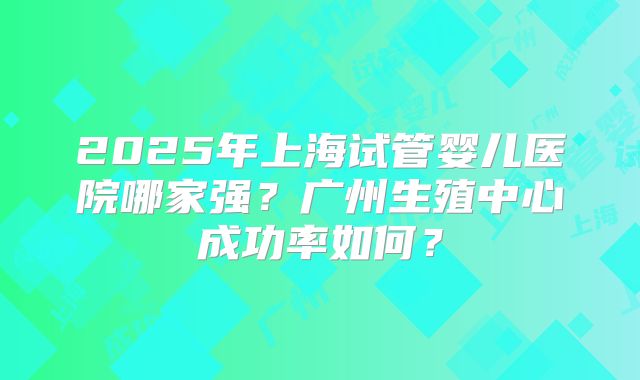 2025年上海试管婴儿医院哪家强？广州生殖中心成功率如何？