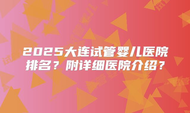 2025大连试管婴儿医院排名？附详细医院介绍？