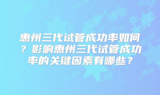 惠州三代试管成功率如何？影响惠州三代试管成功率的关键因素有哪些？