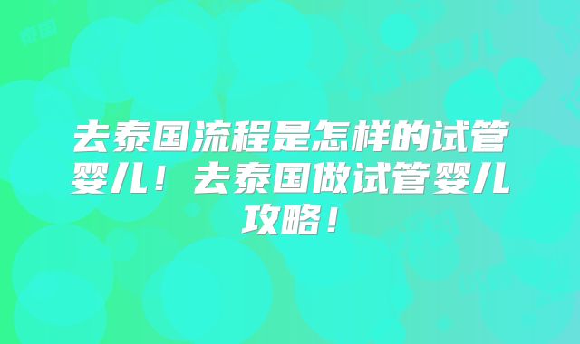 去泰国流程是怎样的试管婴儿！去泰国做试管婴儿攻略！
