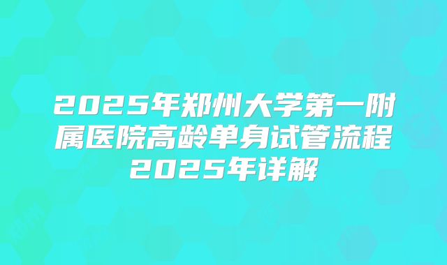 2025年郑州大学第一附属医院高龄单身试管流程2025年详解