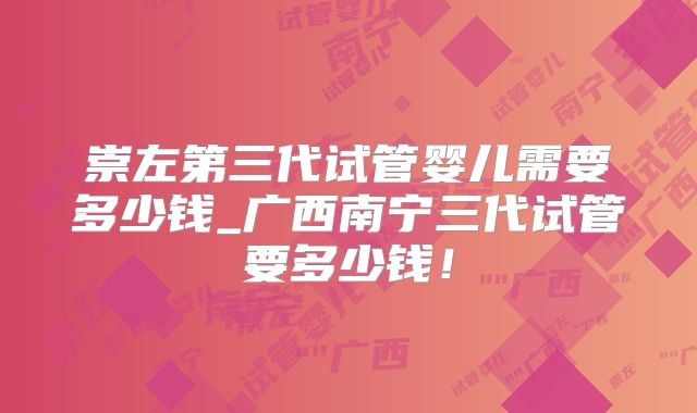 崇左第三代试管婴儿需要多少钱_广西南宁三代试管要多少钱！