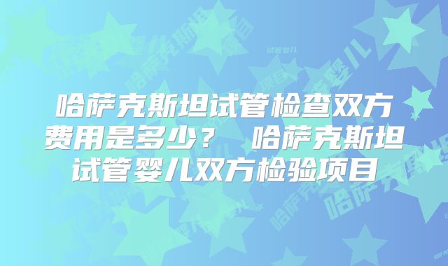 哈萨克斯坦试管检查双方费用是多少？ 哈萨克斯坦试管婴儿双方检验项目