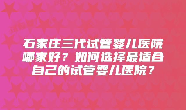 石家庄三代试管婴儿医院哪家好？如何选择最适合自己的试管婴儿医院？