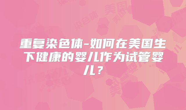 重复染色体-如何在美国生下健康的婴儿作为试管婴儿?