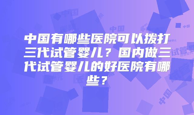 中国有哪些医院可以拨打三代试管婴儿？国内做三代试管婴儿的好医院有哪些？