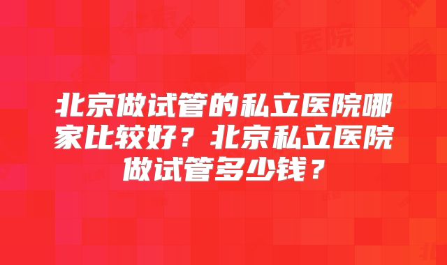北京做试管的私立医院哪家比较好？北京私立医院做试管多少钱？