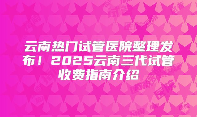 云南热门试管医院整理发布！2025云南三代试管收费指南介绍