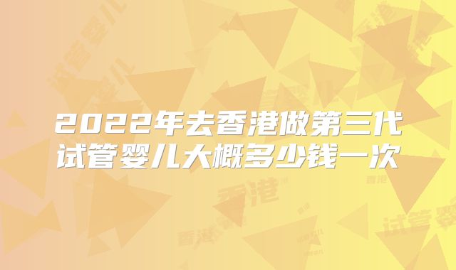 2022年去香港做第三代试管婴儿大概多少钱一次