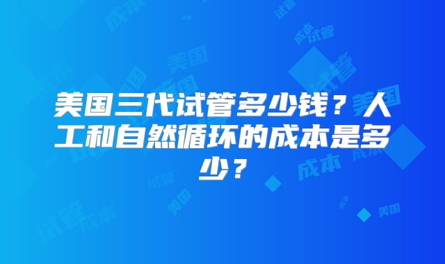 美国三代试管多少钱？人工和自然循环的成本是多少？