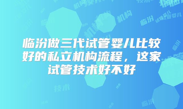临汾做三代试管婴儿比较好的私立机构流程,这家试管技术好不好