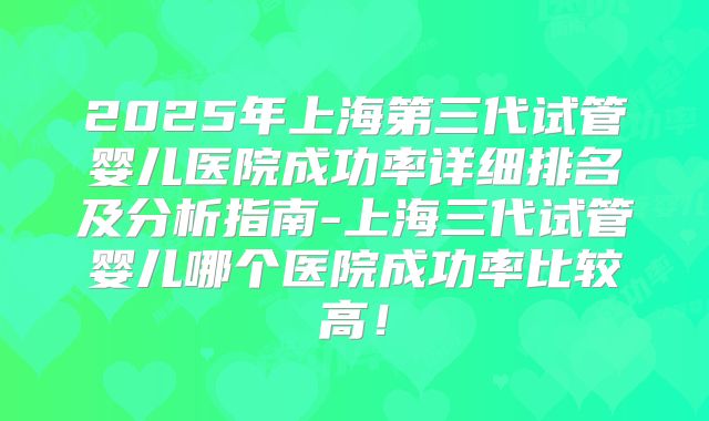 2025年上海第三代试管婴儿医院成功率详细排名及分析指南-上海三代试管婴儿哪个医院成功率比较高！