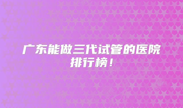 广东能做三代试管的医院排行榜！