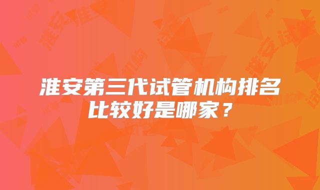 淮安第三代试管机构排名比较好是哪家？