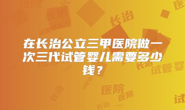 在长治公立三甲医院做一次三代试管婴儿需要多少钱？