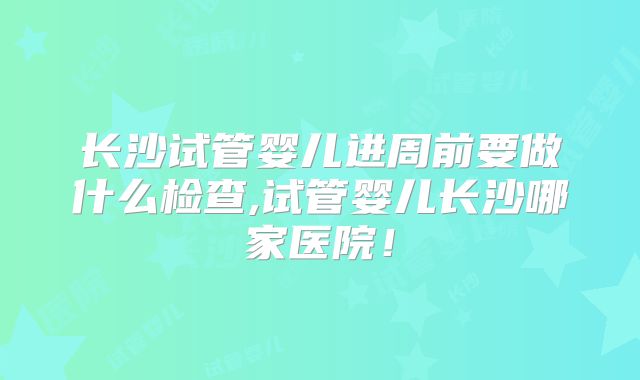 长沙试管婴儿进周前要做什么检查,试管婴儿长沙哪家医院！