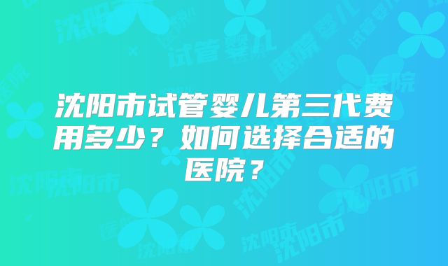沈阳市试管婴儿第三代费用多少？如何选择合适的医院？