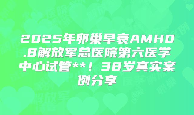 2025年卵巢早衰AMH0.8解放军总医院第六医学中心试管**！38岁真实案例分享