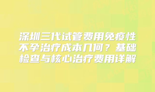 深圳三代试管费用免疫性不孕治疗成本几何？基础检查与核心治疗费用详解
