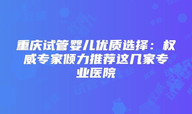 重庆试管婴儿优质选择：权威专家倾力推荐这几家专业医院