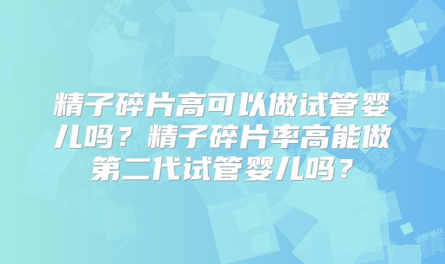 精子碎片高可以做试管婴儿吗？精子碎片率高能做第二代试管婴儿吗？