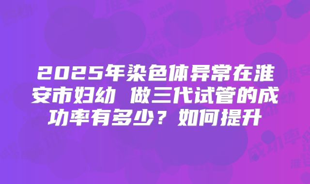 2025年染色体异常在淮安市妇幼 做三代试管的成功率有多少？如何提升