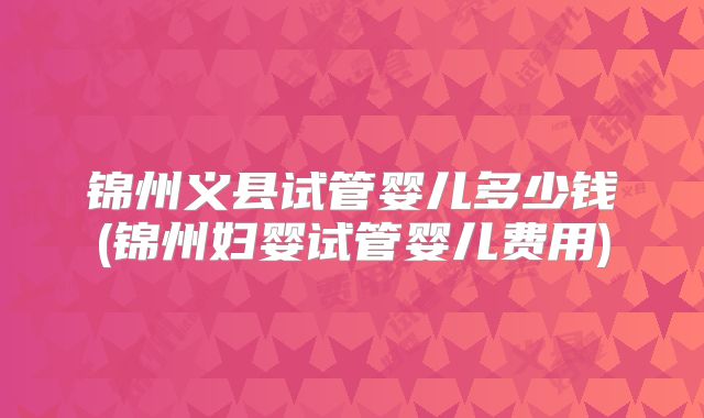 锦州义县试管婴儿多少钱(锦州妇婴试管婴儿费用)