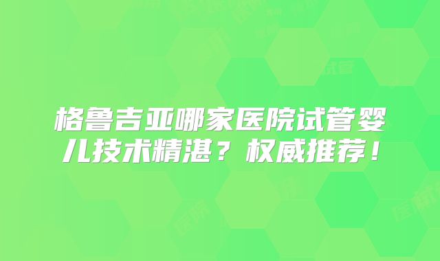 格鲁吉亚哪家医院试管婴儿技术精湛？权威推荐！