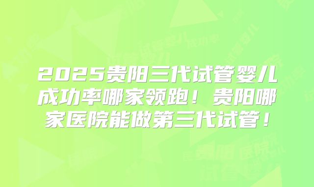 2025贵阳三代试管婴儿成功率哪家领跑!贵阳哪家医院能做第三代试管!