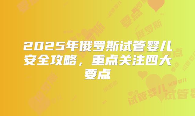 2025年俄罗斯试管婴儿安全攻略，重点关注四大要点