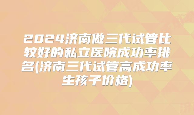 2024济南做三代试管比较好的私立医院成功率排名(济南三代试管高成功率生孩子价格)
