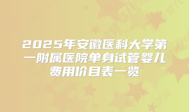 2025年安徽医科大学第一附属医院单身试管婴儿费用价目表一览