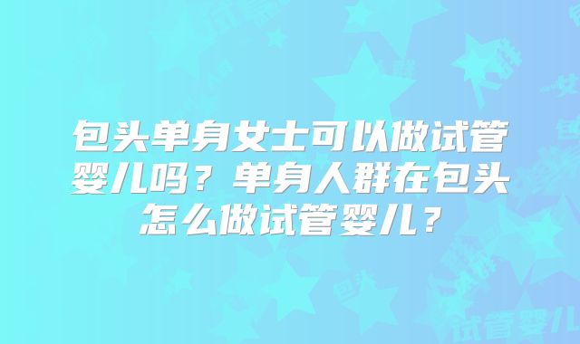 包头单身女士可以做试管婴儿吗？单身人群在包头怎么做试管婴儿？