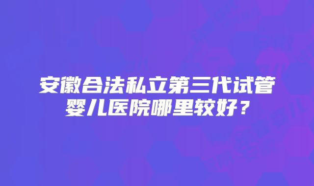 安徽合法私立第三代试管婴儿医院哪里较好？