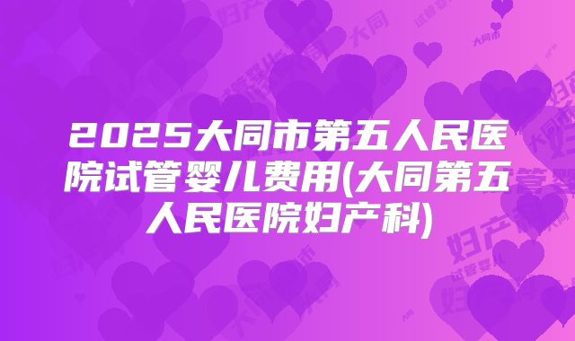 2025大同市第五人民医院试管婴儿费用(大同第五人民医院妇产科)